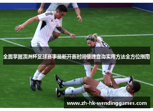 全面掌握澳洲杯足球赛事最新开赛时间便捷查询实用方法全方位指南