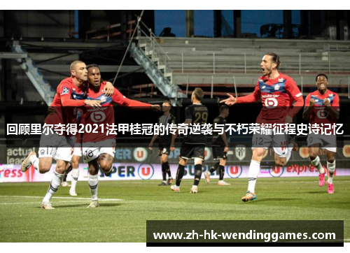 回顾里尔夺得2021法甲桂冠的传奇逆袭与不朽荣耀征程史诗记忆