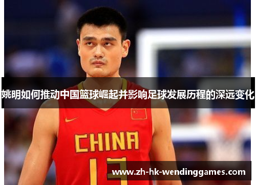 姚明如何推动中国篮球崛起并影响足球发展历程的深远变化