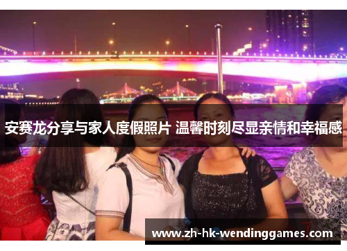 安赛龙分享与家人度假照片 温馨时刻尽显亲情和幸福感