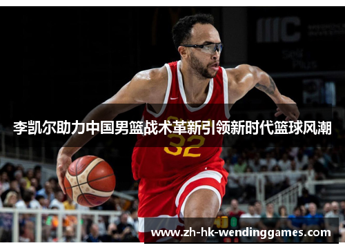 李凯尔助力中国男篮战术革新引领新时代篮球风潮 李凯尔助力中国男篮战术革新引领新时代篮球风潮